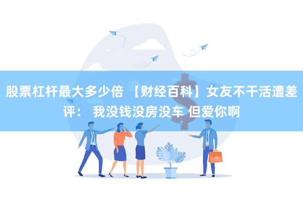 股票杠杆最大多少倍 【财经百科】女友不干活遭差评： 我没钱没房没车 但爱你啊