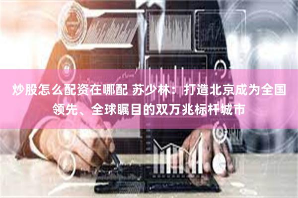 炒股怎么配资在哪配 苏少林：打造北京成为全国领先、全球瞩目的双万兆标杆城市