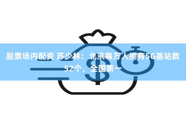 股票场内配资 苏少林：北京每万人拥有5G基站数52个，全国第一