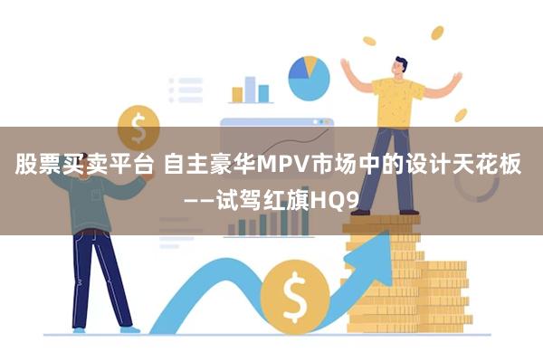 股票买卖平台 自主豪华MPV市场中的设计天花板 ——试驾红旗HQ9