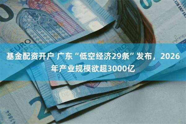 基金配资开户 广东“低空经济29条”发布，2026年产业规模欲超3000亿