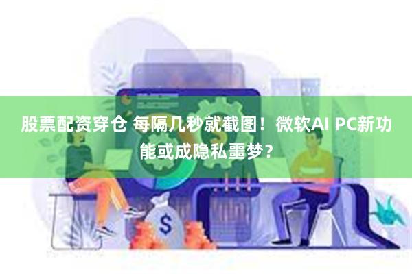 股票配资穿仓 每隔几秒就截图！微软AI PC新功能或成隐私噩梦？