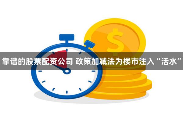 靠谱的股票配资公司 政策加减法为楼市注入“活水”