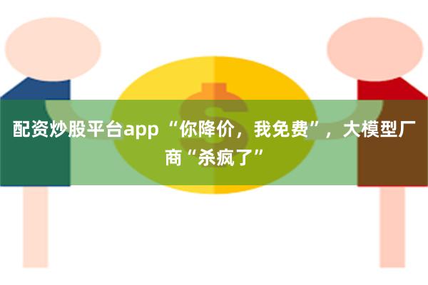 配资炒股平台app “你降价，我免费”，大模型厂商“杀疯了”