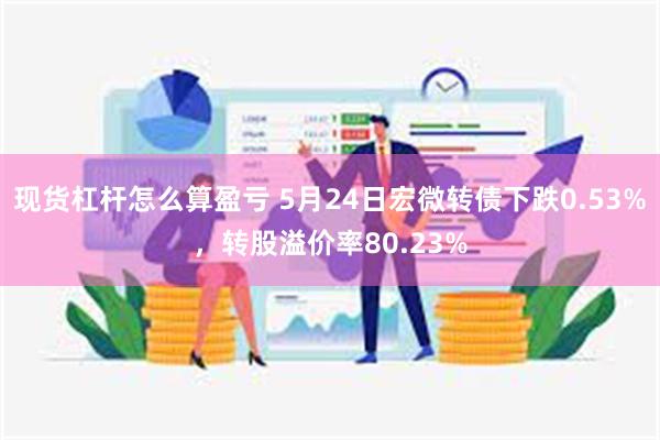 现货杠杆怎么算盈亏 5月24日宏微转债下跌0.53%，转股溢价率80.23%