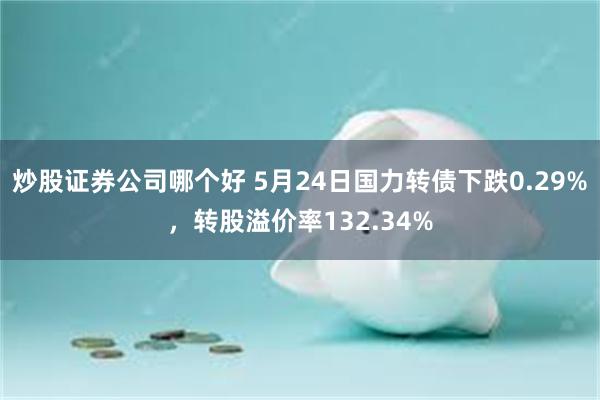 炒股证券公司哪个好 5月24日国力转债下跌0.29%，转股溢价率132.34%