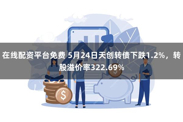 在线配资平台免费 5月24日天创转债下跌1.2%，转股溢价率322.69%