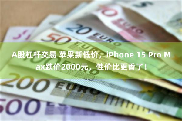 A股杠杆交易 苹果新低价，iPhone 15 Pro Max跌价2000元，性价比更香了！