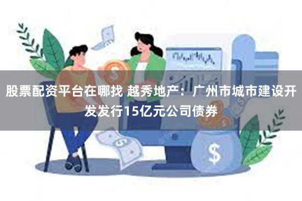 股票配资平台在哪找 越秀地产：广州市城市建设开发发行15亿元公司债券