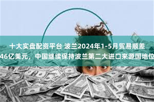 十大实盘配资平台 波兰2024年1-5月贸易顺差46亿美元，中国继续保持波兰第二大进口来源国地位