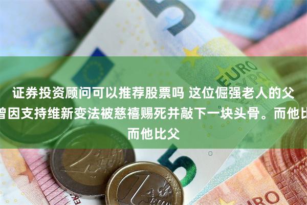 证券投资顾问可以推荐股票吗 这位倔强老人的父亲曾因支持维新变法被慈禧赐死并敲下一块头骨。而他比父