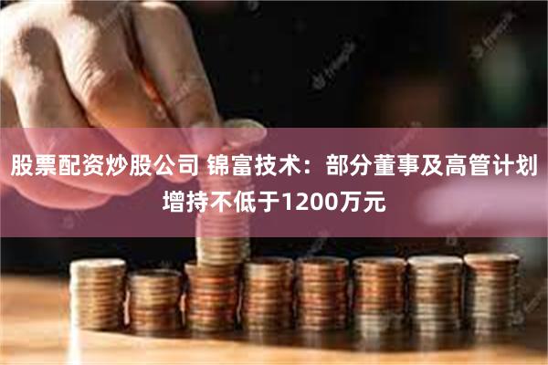 股票配资炒股公司 锦富技术：部分董事及高管计划增持不低于1200万元