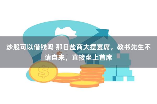 炒股可以借钱吗 那日盐商大摆宴席，教书先生不请自来，直接坐上首席