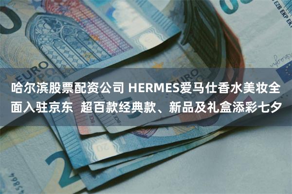 哈尔滨股票配资公司 HERMES爱马仕香水美妆全面入驻京东  超百款经典款、新品及礼盒添彩七夕