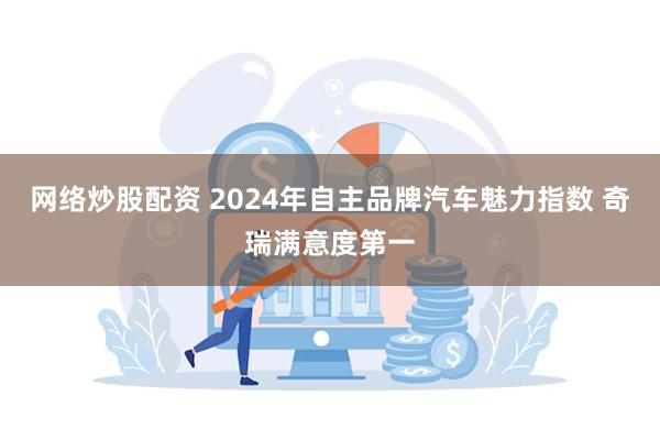 网络炒股配资 2024年自主品牌汽车魅力指数 奇瑞满意度第一