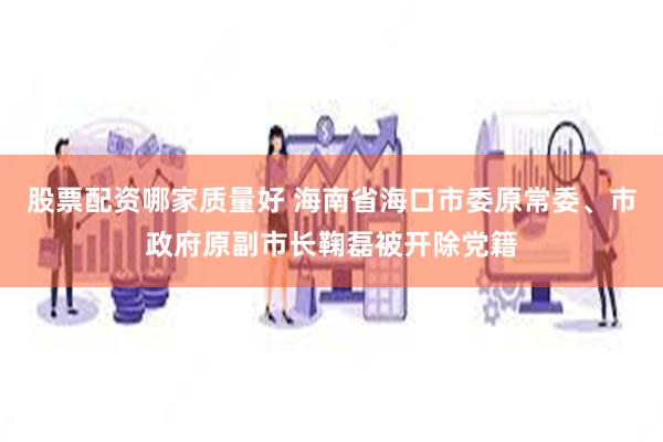 股票配资哪家质量好 海南省海口市委原常委、市政府原副市长鞠磊被开除党籍