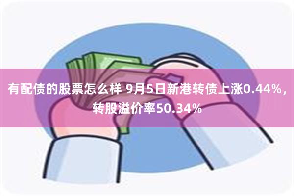 有配债的股票怎么样 9月5日新港转债上涨0.44%，转股溢价率50.34%