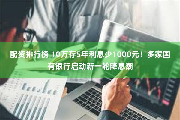 配资排行榜 10万存5年利息少1000元！多家国有银行启动新一轮降息潮