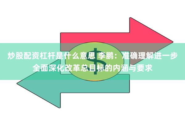 炒股配资杠杆是什么意思 李鹏：准确理解进一步全面深化改革总目标的内涵与要求