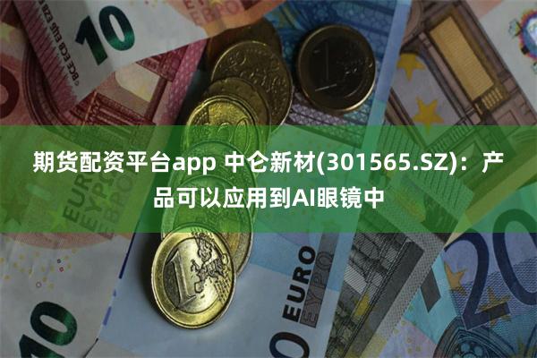 期货配资平台app 中仑新材(301565.SZ)：产品可以应用到AI眼镜中