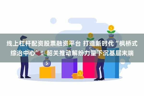 线上杠杆配资股票融资平台 打造新时代“枫桥式综治中心”！韶关推动解纷力量下沉基层末端