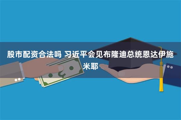 股市配资合法吗 习近平会见布隆迪总统恩达伊施米耶