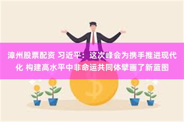 漳州股票配资 习近平：这次峰会为携手推进现代化 构建高水平中非命运共同体擘画了新蓝图