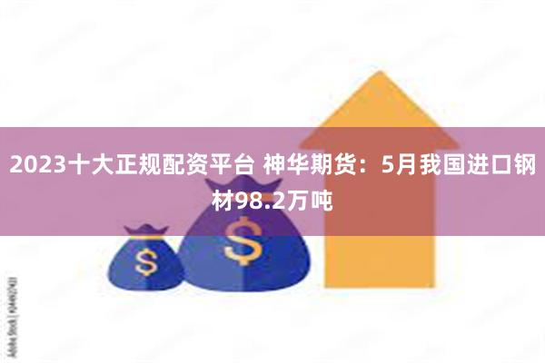 2023十大正规配资平台 神华期货：5月我国进口钢材98.2万吨