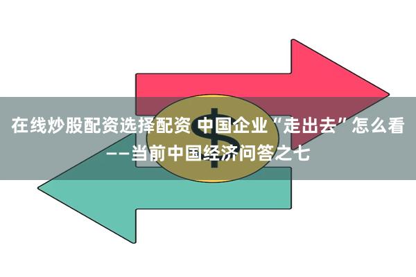 在线炒股配资选择配资 中国企业“走出去”怎么看——当前中国经济问答之七