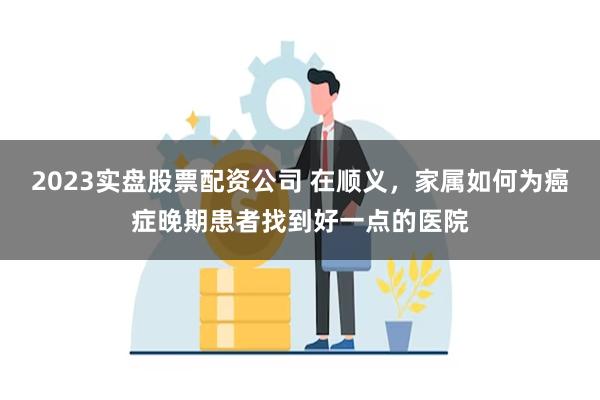 2023实盘股票配资公司 在顺义，家属如何为癌症晚期患者找到好一点的医院