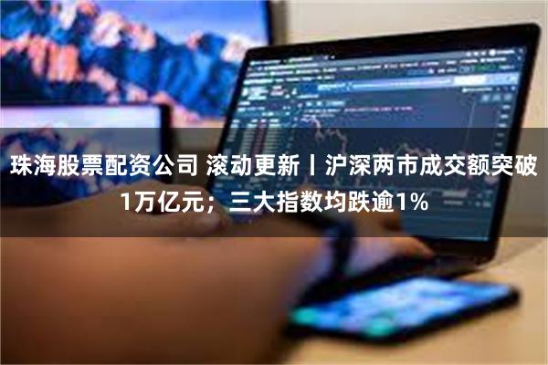 珠海股票配资公司 滚动更新丨沪深两市成交额突破1万亿元；三大指数均跌逾1%