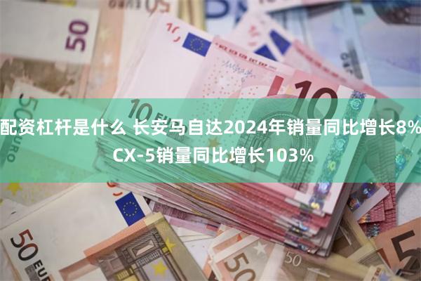 配资杠杆是什么 长安马自达2024年销量同比增长8% CX-5销量同比增长103%