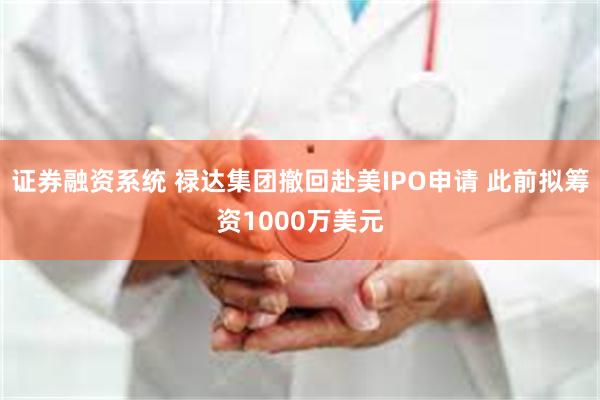 证券融资系统 禄达集团撤回赴美IPO申请 此前拟筹资1000万美元