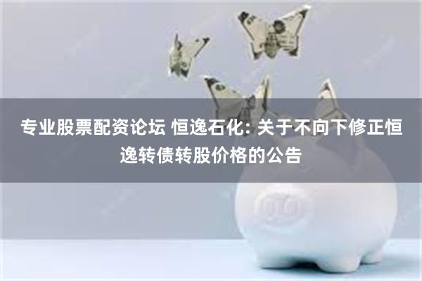 专业股票配资论坛 恒逸石化: 关于不向下修正恒逸转债转股价格的公告