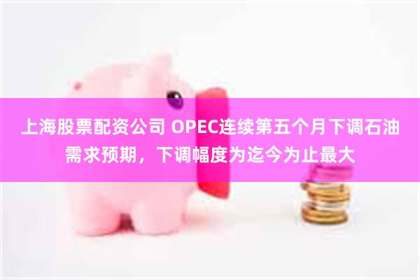 上海股票配资公司 OPEC连续第五个月下调石油需求预期，下调幅度为迄今为止最大