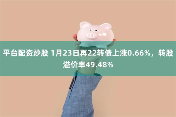 平台配资炒股 1月23日再22转债上涨0.66%，转股溢价率49.48%