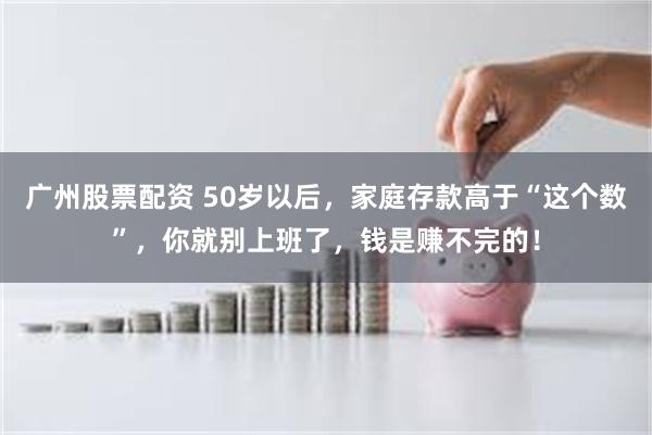 广州股票配资 50岁以后，家庭存款高于“这个数”，你就别上班了，钱是赚不完的！