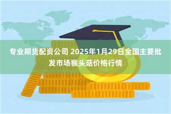 专业期货配资公司 2025年1月29日全国主要批发市场猴头菇价格行情