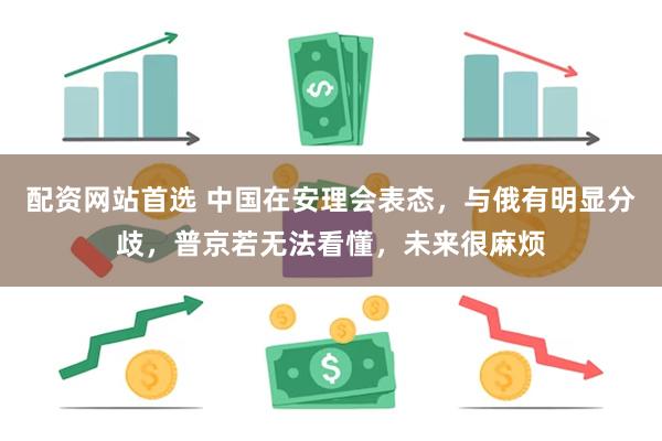 配资网站首选 中国在安理会表态，与俄有明显分歧，普京若无法看懂，未来很麻烦