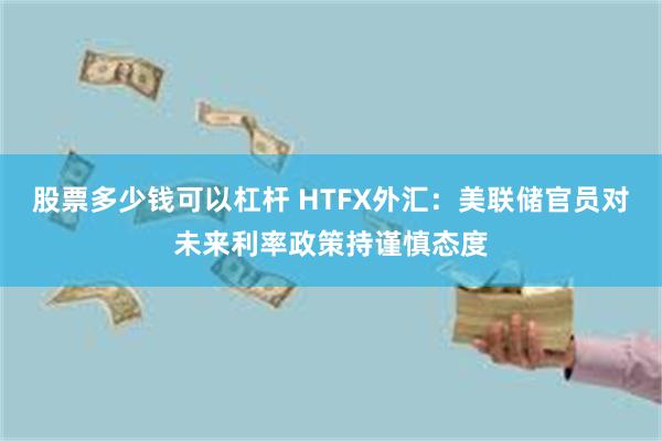 股票多少钱可以杠杆 HTFX外汇：美联储官员对未来利率政策持谨慎态度