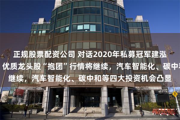 正规股票配资公司 对话2020年私募冠军建泓时代投资总监赵媛媛：优质龙头股“抱团”行情将继续，汽车智能化、碳中和等四大投资机会凸显