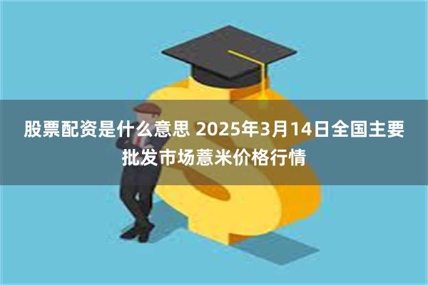 股票配资是什么意思 2025年3月14日全国主要批发市场薏米价格行情