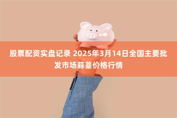 股票配资实盘记录 2025年3月14日全国主要批发市场蒜薹价格行情