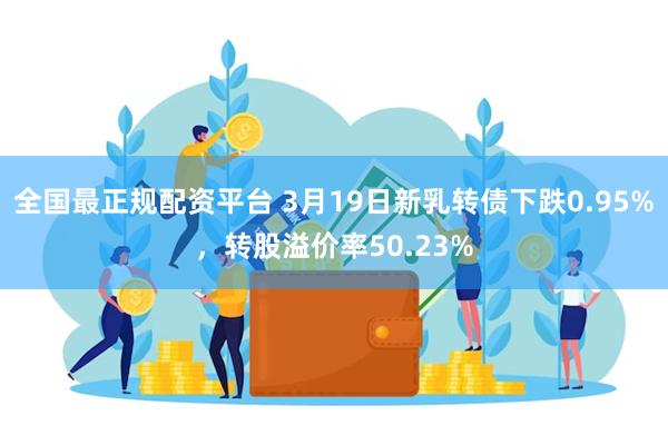 全国最正规配资平台 3月19日新乳转债下跌0.95%，转股溢价率50.23%