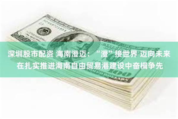 深圳股市配资 海南澄迈：“澄”接世界 迈向未来 在扎实推进海南自由贸易港建设中奋楫争先