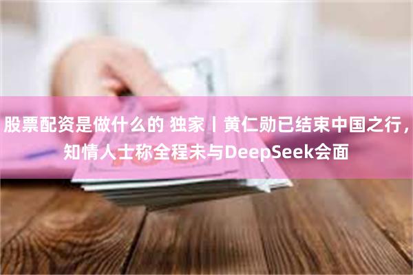 股票配资是做什么的 独家丨黄仁勋已结束中国之行，知情人士称全程未与DeepSeek会面